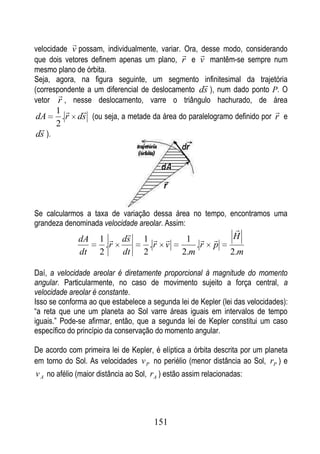 
velocidade v possam, individualmente, variar. Ora, desse modo, considerando
                                                  
que dois vetores definem apenas um plano, r e v mantêm-se sempre num
mesmo plano de órbita.
Seja, agora, na figura seguinte, um segmento infinitesimal da trajetória
                                                    
(correspondente a um diferencial de deslocamento ds ), num dado ponto P. O
        
vetor r , nesse deslocamento, varre o triângulo hachurado, de área
      1                                                              
dA     . r ds (ou seja, a metade da área do paralelogramo definido por r e
  2
ds ).




Se calcularmos a taxa de variação dessa área no tempo, encontramos uma
grandeza denominada velocidade areolar. Assim:
                                                                 
                                                                H
                dA   1  ds         1          1        
                       .r             .r v          .r     p
                dt   2    dt        2           2.m              2.m

Daí, a velocidade areolar é diretamente proporcional à magnitude do momento
angular. Particularmente, no caso de movimento sujeito a força central, a
velocidade areolar é constante.
Isso se conforma ao que estabelece a segunda lei de Kepler (lei das velocidades):
“a reta que une um planeta ao Sol varre áreas iguais em intervalos de tempo
iguais.” Pode-se afirmar, então, que a segunda lei de Kepler constitui um caso
específico do princípio da conservação do momento angular.

De acordo com primeira lei de Kepler, é elíptica a órbita descrita por um planeta
em torno do Sol. As velocidades v P no periélio (menor distância ao Sol, rP ) e
v A no afélio (maior distância ao Sol, rA ) estão assim relacionadas:




                                       151
 