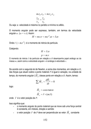 m.rP .v P      m.rA .v A
                                vP      rA
                                vA      rP
Ou seja: a velocidade é máxima no periélio e mínima no afélio.

O momento angular pode ser expresso, também, em termos da velocidade
angular ( = v.r). Assim:
                           H    m.v.r        m.r 2 .       I.

Onde I (     m.r 2 ) é o momento de inércia da partícula.

Cotejando:
                                      H       I.
                                      p      m.v
O momento de inércia I da partícula em relação a O desempenha papel análogo ao da
massa m, assim como a velocidade angular é análoga à velocidade v.


De acordo com a segunda lei de Newton, a soma dos momentos, em relação a O,
das forças que atuam sobre o ponto material P é igual à variação, na unidade de
                               
tempo, do momento angular ( H o ) desse ponto em relação a O. Assim, temos:
                                                
                                             dH o
                                     Mo                0
                                               dt
logo:
                                
                                Ho        cons tan te
                                               
                                Ho        r (m.v )
        
onde r é o vetor posição de P.

Isso significa que:
     - o momento angular do ponto material que se move sob uma força central
         é constante, em módulo, direção e sentido
                                                             
     - o vetor posição r de P deve ser perpendicular ao vetor H o constante


                                          152
 