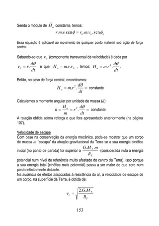 
Sendo o módulo de H o constante, temos:
                          r.m.v. sen          ro .m.vo . sen   o


Essa equação é aplicável ao movimento de qualquer ponto material sob ação de força
central.

Sabendo-se que v (componente transversal da velocidade) é dada por
           d                                                             d
v     r.        e que H o       m.r.v , temos: H o             m.r 2 .      .
           dt                                                            dt

Então, no caso de força central, encontramos:
                                            d
                           Ho     m.r 2 .           constante
                                            dt

Calculemos o momento angular por unidade de massa (h):
                                Ho            d
                          h            r 2.          constante
                                m             dt
A relação obtida acima reforça o que fora apresentado anteriormente (na página
107).

Velocidade de escape
Com base na conservação da energia mecânica, pode-se mostrar que um corpo
de massa m “escapa” da atração gravitacional da Terra se a sua energia cinética
                                                 G.M T .m
inicial (no ponto de partida) for superior a              (considerada nula a energia
                                                   RT
potencial num nível de referência muito afastado do centro da Terra). Isso porque
a sua energia total (cinética mais potencial) passa a ser maior do que zero num
ponto infinitamente distante.
Na ausência de efeitos associados à resistência do ar, a velocidade de escape de
um corpo, na superfície da Terra, é obtida de:

                                            2.G.M T
                                  ve
                                              RT

                                         153
 