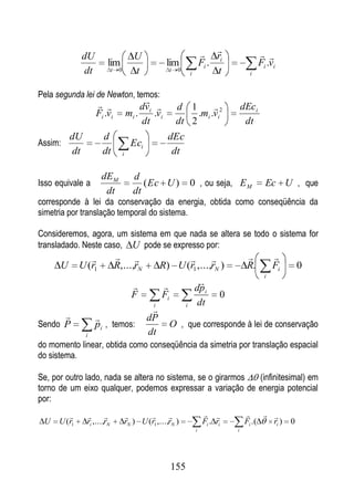  ri                  
              dU                             U
                         lim                             lim                     Fi .                  Fi .vi
              dt             t    0          t               t   0
                                                                         i            t           i


Pela segunda lei de Newton, temos:
                                              
                                               dvi              d 1                           dEci
                   Fi .vi                 mi .     .vi                .mi .vi2
                                               dt                dt 2                            dt
          dU          d                                   dEc
Assim:                                      Eci
          dt          dt              i                    dt

                      dE M                   d
Isso equivale a                                 ( Ec U )                 0 , ou seja, E M                Ec U , que
                       dt                    dt
corresponde à lei da conservação da energia, obtida como conseqüência da
simetria por translação temporal do sistema.

Consideremos, agora, um sistema em que nada se altera se todo o sistema for
transladado. Neste caso, U pode se expresso por:
                                                                                                       
      U       U (r1              R,...,rN               R) U (r1 ,...,rN )                       R.          Fi       0
                                                                                                         i
                                                                             
                                                                             dp i
                                            F           Fi                              0
                                                    i                i        dt
                                                   
                                                dP
Sendo P            pi , temos:                               O , que corresponde à lei de conservação
               i                                  dt
do momento linear, obtida como conseqüência da simetria por translação espacial
do sistema.

Se, por outro lado, nada se altera no sistema, se o girarmos (infinitesimal) em
torno de um eixo qualquer, podemos expressar a variação de energia potencial
por:
                                                                                              
 U    U (r1     ri ,...,rN                rN ) U (r1 ,...,rN )                    Fi . ri       Fi .(   ri )      0
                                                                             i              i




                                                             155
 