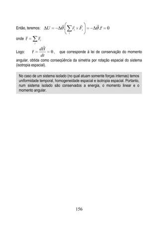                  
Então, teremos:           U          .       ri    Fi    .    0
                                         i
                   
onde                i
                i
                      
                   dH
Logo:                         0,   que corresponde à lei de conservação do momento
                     dt
angular, obtida como conseqüência da simetria por rotação espacial do sistema
(isotropia espacial).

 No caso de um sistema isolado (no qual atuam somente forças internas) temos
 uniformidade temporal, homogeneidade espacial e isotropia espacial. Portanto,
 num sistema isolado são conservados a energia, o momento linear e o
 momento angular.




                                                  156
 