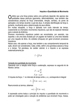 Impulso e Quantidade de Movimento


O     efeito que uma força produz sobre uma partícula depende não apenas das
     qualidades dessa partícula (geometria, deformabilidade), mas também das
características próprias da força (intensidade, direção, sentido), do ponto de
aplicação e do tempo durante o qual ela atua. A simples identificação da força é,
portanto, insuficiente para a determinação de seus efeitos.
Em muitas situações, a força é aplicada num curto intervalo de tempo,
ocasionando os chamados movimentos impulsivos, que são de especial interesse
para o estudo da dinâmica.
Diversos movimentos impulsivos podem ser encontrados, por exemplo, nos
esportes: o de uma bola chutada por um jogador de futebol ou uma bola rebatida
por uma raquete de tênis. As colisões (choques) em geral envolvem processos
impulsivos.
Nesse caso, não apenas a força, mas também o seu comportamento temporal de
ação, devem ser considerados. Cabe, então, definir uma grandeza associe a força
e o tempo. Tal grandeza, de caráter vetorial, é o impulso e se expressa
matematicamente por
                                                    
                                          I          F .dt



Variação da quantidade de movimento
Operando com a relação entre força e aceleração, expressa na segunda lei de
Newton, temos:                                dv
                                          F m.
                                                dt
                                                  
                                         F .dt m.dv
                    
O impulso da força F no intervalo de tempo entre t1 e t2 corresponde à integral:
                                   t2
                                                               
                              I          F .dt        m.v2     m.v1
                                    t1

Rearrumando os termos, obtemos:
                                    
                                              t2
                                                              
                                  m.v1             F .dt     m.v2
                                              t1

A expressão acima traduz o princípio do impulso e quantidade de movimento e
pode ser empregado para a solução de problemas que envolvam força, massa,

                                               157
 