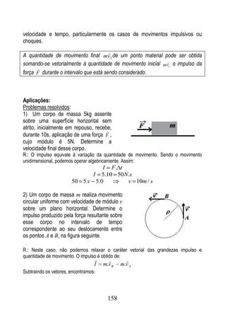 velocidade e tempo, particularmente os casos de movimentos impulsivos ou
choques.
                                        
A quantidade de movimento final mv2 de um ponto material pode ser obtida
                                                            
somando-se vetorialmente à quantidade de movimento inicial mv1 o impulso da
      
força F durante o intervalo que está sendo considerado.



Aplicações:
Problemas resolvidos:
1) Um corpo de massa 5kg assente
sobre uma superfície horizontal sem
atrito, inicialmente em repouso, recebe,
                                      
durante 10s, aplicação de uma força F ,
cujo módulo é 5N. Determine a
velocidade final desse corpo.
R.: O impulso equivale à variação da quantidade de movimento. Sendo o movimento
unidimensional, podemos operar algebricamente. Assim:
                                 I F. t
                                  I
                                5.10 50N.s
                       50 5.v 5.0       v 10m / s

2) Um corpo de massa m realiza movimento
circular uniforme com velocidade de módulo v
sobre um plano horizontal. Determine o
impulso produzido pela força resultante sobre
esse corpo no intervalo de tempo
correspondente ao seu deslocamento entre
os pontos A e B, na figura seguinte.

R.: Neste caso, não podemos relaxar o caráter vetorial das grandezas impulso e
quantidade de movimento. O impulso é obtido de:
                                              
                                  I   m.v B   m.v A
Subtraindo os vetores, encontramos:




                                        158
 