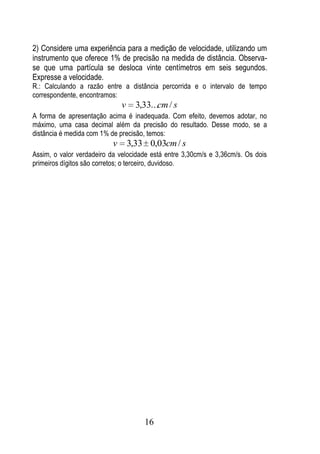 2) Considere uma experiência para a medição de velocidade, utilizando um
instrumento que oferece 1% de precisão na medida de distância. Observa-
se que uma partícula se desloca vinte centímetros em seis segundos.
Expresse a velocidade.
R.: Calculando a razão entre a distância percorrida e o intervalo de tempo
correspondente, encontramos:
                               v     3,33...cm / s
A forma de apresentação acima é inadequada. Com efeito, devemos adotar, no
máximo, uma casa decimal além da precisão do resultado. Desse modo, se a
distância é medida com 1% de precisão, temos:
                           v       3,33 0,03cm / s
Assim, o valor verdadeiro da velocidade está entre 3,30cm/s e 3,36cm/s. Os dois
primeiros dígitos são corretos; o terceiro, duvidoso.




                                       16
 