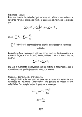 Sistema de partículas
Para um sistema de partículas que se move em relação a um sistema de
referência inercial, o princípio do impulso e quantidade de movimento se expressa
por:
                             
                                         t2
                                                                    
                        mi . vi   1
                                                 Fi .dt         mi . vi   2
                                            t1


                           
                           dvi
onde:        Fi       mi .
                           dt
        
        Fi corresponde à soma das forças externas atuantes sobre o sistema de
                                       partículas.

Se nenhuma força externa atuar sobre os pontos materiais do sistema (ou se a
soma das forças externas for nula), temos, denotando por m a massa total do
sistema:
                                                       
                                      m.v1            m.v2

Ou seja: a quantidade de movimento total do sistema é conservada, o que é
compatível com o que foi apresentado no capítulo anterior.


Quantidade de movimento e energia cinética
A energia cinética de uma partícula pode ser expressa em termos de sua
quantidade de movimento. Consideremos uma partícula de massa m com
velocidade v. Sua energia cinética Ec pode ser expressa por:

                                      1               (m.v) 2
                                 Ec     .m.v 2
                                      2                2.m

                                                   p2
                                       Ec
                                                  2.m


                                            160
 