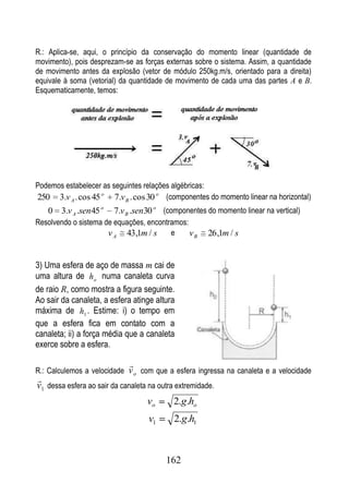 R.: Aplica-se, aqui, o princípio da conservação do momento linear (quantidade de
movimento), pois desprezam-se as forças externas sobre o sistema. Assim, a quantidade
de movimento antes da explosão (vetor de módulo 250kg.m/s, orientado para a direita)
equivale à soma (vetorial) da quantidade de movimento de cada uma das partes A e B.
Esquematicamente, temos:




Podemos estabelecer as seguintes relações algébricas:
250 3.v A . cos 45 o 7.v B . cos 30 o (componentes do momento linear na horizontal)
   0 3.v A .sen 45 o    7.v B .sen30 o (componentes do momento linear na vertical)
Resolvendo o sistema de equações, encontramos:
                      v A 43,1m / s      e     vB      26 ,1m / s


3) Uma esfera de aço de massa m cai de
uma altura de h o numa canaleta curva
de raio R, como mostra a figura seguinte.
Ao sair da canaleta, a esfera atinge altura
máxima de h1 . Estime: i) o tempo em
que a esfera fica em contato com a
canaleta; ii) a força média que a canaleta
exerce sobre a esfera.

                             
R.: Calculemos a velocidade v o com que a esfera ingressa na canaleta e a velocidade

v1 dessa esfera ao sair da canaleta na outra extremidade.
                                   vo       2.g.ho
                                   v1       2.g.h1



                                         162
 
