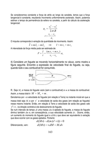 Se considerarmos constante a força de atrito ao longo da canaleta, temos que a força
tangencial é constante, resultando movimento uniformemente acelerado. Assim, podemos
estimar o tempo de permanência da esfera na canaleta, a partir do cálculo da aceleração
tangencial:
                                                  v12 vo2
                                       at
                                                   2. .R
                                                  v1        vo
                                            t
                                                       at
O impulso corresponde à variação da quantidade de movimento. Assim:
                                     
                      I   m.v1       m.vo                        I   m.v1   m.v o
A intensidade da força média pode ser estimada de:
                                       I        ( m.v1       m.v o )
                                 F                                   .a t
                                       t            v1       vo

4) Considere um foguete se movendo horizontalmente no vácuo, como mostra a
figura seguinte. Encontre a expressão da velocidade final do foguete, ou seja,
quando todo o seu combustível for consumido.




R.: Seja Mo a massa do foguete vazio (sem o combustível) e m a massa do combustível.
Assim, a massa total é M M o m .
Denotemos por v a velocidade do foguete (em relação à Terra) no instante inicial em que a
                             '
massa total seja M, e por v a velocidade de saída dos gases (em relação ao foguete)
nesse mesmo instante. Então, em relação à Terra a velocidade de saída dos gases vale
v' v , na direção contrária à de deslocamento do foguete.
Se num intervalo de tempo dt uma massa dm é ejetada do foguete, a massa do foguete
diminui também dm e, em conseqüência, a sua velocidade aumenta dv. Ocorre, então,
um aumento do momento do foguete igual a d(Mv) que deve ser equivalente à variação
que deve ocorrer com os gases ejetados. Portanto:
                             d (Mv) d (m.(v' v)) 0
Diferenciando, vem:           d (Mv) v.dM M .dv

                                                 163
 