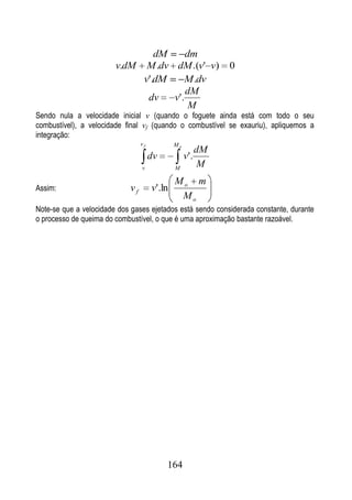 dM     dm
                        v.dM M .dv dM .(v' v)                 0
                             v'.dM    M .dv
                                       dM
                              dv   v'.
                                        M
Sendo nula a velocidade inicial v (quando o foguete ainda está com todo o seu
combustível), a velocidade final vf (quando o combustível se exauriu), apliquemos a
integração:
                                 vf           Mo
                                                         dM
                                      dv           v'.
                                 v            M
                                                         M
                                              Mo m
Assim:                      vf        v'.ln
                                               Mo
Note-se que a velocidade dos gases ejetados está sendo considerada constante, durante
o processo de queima do combustível, o que é uma aproximação bastante razoável.




                                           164
 