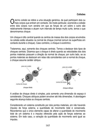 Colisões


O     termo colisão se refere a uma situação genérica, da qual participam dois ou
     mais corpos que entram em contacto. De modo particular, ocorrendo a colisão
entre dois corpos num cenário em que as forças de um sobre o outro são
relativamente intensas e atuam num intervalo de tempo muito curto, temos o que
denominamos choque.

Um choque é dito central quando os centros de massa dos dois corpos envolvidos
na colisão estão situados na normal de choque (normal comum às superfícies em
contacto durante o choque). Caso contrário, o choque é excêntrico.

Trataremos, aqui, somente dos choques centrais. Temos a destacar dois tipos de
choques centrais. Dizemos que o choque é direto quando as velocidades dos dois
pontos materiais possuem a direção da normal de choque; por outro lado, se os
pontos materiais se deslocam em retas não coincidentes com a normal de choque,
o choque assume caráter oblíquo.




              choque direto                             choque oblíquo


A análise de choque direto é simples, pois somente uma dimensão do espaço é
considerada. Choques oblíquos podem envolver até três dimensões. A abordagem
seguinte alcança todos os choques centrais.

Considerando um sistema constituído por dois pontos materiais, em não havendo
impulso de força externa, a quantidade de movimento total é conservada.
Recordemos que o único elemento capaz de alterar a quantidade de movimento
total de um sistema é o impulso oferecido pela ação de forças externas ao
sistema. Em todo caso, a variação da quantidade de movimento será igual ao
impulso.

                                      165
 