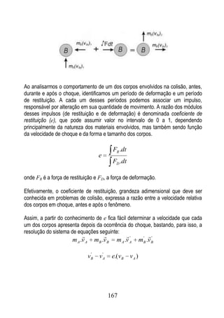 Ao analisarmos o comportamento de um dos corpos envolvidos na colisão, antes,
durante e após o choque, identificamos um período de deformação e um período
de restituição. A cada um desses períodos podemos associar um impulso,
responsável por alteração em sua quantidade de movimento. A razão dos módulos
desses impulsos (de restituição e de deformação) é denominada coeficiente de
restituição (e), que pode assumir valor no intervalo de 0 a 1, dependendo
principalmente da natureza dos materiais envolvidos, mas também sendo função
da velocidade de choque e da forma e tamanho dos corpos.

                                                 FR .dt
                                        e
                                                 FD .dt

onde FR é a força de restituição e FD, a força de deformação.

Efetivamente, o coeficiente de restituição, grandeza adimensional que deve ser
conhecida em problemas de colisão, expressa a razão entre a velocidade relativa
dos corpos em choque, antes e após o fenômeno.

Assim, a partir do conhecimento de e fica fácil determinar a velocidade que cada
um dos corpos apresenta depois da ocorrência do choque, bastando, para isso, a
resolução do sistema de equações seguinte:
                                                      '         ' '
                      m A .v A        m B .v B     m A .v A      m B .v B

                                  '      '
                                 vB     vA       e.( vB   vA )




                                             167
 
