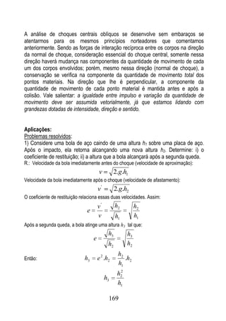 A análise de choques centrais oblíquos se desenvolve sem embaraços se
atentarmos para os mesmos princípios norteadores que comentamos
anteriormente. Sendo as forças de interação recíproca entre os corpos na direção
da normal de choque, consideração essencial do choque central, somente nessa
direção haverá mudança nas componentes da quantidade de movimento de cada
um dos corpos envolvidos; porém, mesmo nessa direção (normal de choque), a
conservação se verifica na componente da quantidade de movimento total dos
pontos materiais. Na direção que lhe é perpendicular, a componente da
quantidade de movimento de cada ponto material é mantida antes e após a
colisão. Vale salientar: a igualdade entre impulso e variação da quantidade de
movimento deve ser assumida vetorialmente, já que estamos lidando com
grandezas dotadas de intensidade, direção e sentido.


Aplicações:
Problemas resolvidos:
1) Considere uma bola de aço caindo de uma altura h1 sobre uma placa de aço.
Após o impacto, ela retorna alcançando uma nova altura h2. Determine: i) o
coeficiente de restituição; ii) a altura que a bola alcançará após a segunda queda.
R.: Velocidade da bola imediatamente antes do choque (velocidade de aproximação):
                                       v         2.g.h1
Velocidade da bola imediatamente após o choque (velocidade de afastamento):
                                       v'         2.g.h2
O coeficiente de restituição relaciona essas duas velocidades. Assim:
                                       v'         h2         h2
                               e
                                       v          h1         h1
Após a segunda queda, a bola atinge uma altura h3 tal que:
                                             h3         h3
                                   e
                                             h2         h2
                                                   h2
Então:                        h3       e 2 .h2        .h2
                                                   h1
                                                    2
                                                   h2
                                            h3
                                                   h1

                                             169
 