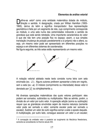 Elementos de análise vetorial


D    efine-se vetor6 como uma entidade matemática dotada de módulo,
     direção e sentido. A designação, criada por Willian Hamilton (1805-
1865), deriva do latim e significa transportador. Sua representação
geométrica é feita por um segmento de reta, cujo comprimento corresponde
ao módulo, e uma seta numa das extremidades indicando o sentido da
grandeza que está sendo retratada. Uma importante característica do vetor
é que ele não tem uma posição fixa no espaço; assim, a sua simples
translação (mudança de posição paralelamente a si próprio) não o altera, ou
seja, um mesmo vetor pode ser apresentado em diferentes posições no
espaço e em diferentes sistemas de coordenadas.
Na figura seguinte, as três setas estão representando um mesmo vetor.




A notação vetorial adotada neste texto consiste numa letra com seta
                
encimada (ex.: a ). Alguns autores preferem apresentar a letra em negrito,
sem a seta (ex.: a). O módulo (comprimento ou intensidade) desse vetor é
              
denotado por a ou simplesmente a.

Há diversas operações matemáticas das quais vetores participam: eles
podem ser somados, subtraídos ou multiplicados. Não se admite, porém, a
divisão de um vetor por outro vetor. A operação adição (soma ou subtração)
requer que as grandezas envolvidas sejam de mesma natureza (somente
vetor pode ser somado a vetor; somente escalar pode ser somado a
escalar). Subtrair um vetor de outro significa somar a este o oposto daquele.
A multiplicação, por outro lado, consegue associar um vetor a um escalar;

6 A concepção da entidade vetor é posterior ao surgimento da Mecânica Newtoniana,
somente se consolidando no final do século XIX.

                                      17
 