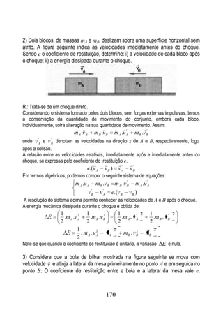 2) Dois blocos, de massas mA e mB, deslizam sobre uma superfície horizontal sem
atrito. A figura seguinte indica as velocidades imediatamente antes do choque.
Sendo e o coeficiente de restituição, determine: i) a velocidade de cada bloco após
o choque; ii) a energia dissipada durante o choque.




R.: Trata-se de um choque direto.
Considerando o sistema formado pelos dois blocos, sem forças externas impulsivas, temos
a conservação da quantidade de movimento do conjunto, embora cada bloco,
individualmente, sofra alteração na sua quantidade de movimento. Assim:
                                                     '             '
                          m A .v A   m B .v B     m A .v A       m B .v B
onde v A e v B denotam as velocidades na direção x de A e B, respectivamente, logo
        '      '


após a colisão.
A relação entre as velocidades relativas, imediatamente após e imediatamente antes do
choque, se expressa pelo coeficiente de restituição e.
                                                    '      '
                                 e.( v A   vB )       vA      vB
Em termos algébricos, podemos compor o seguinte sistema de equações:
                                                    '        '
                           m A .v A m B .v B m B .v B m A .v A
                                     '   '
                                   v B v A e.(v A v B )
A resolução do sistema acima permite conhecer as velocidades de A e B após o choque.
A energia mecânica dissipada durante o choque é obtida de:
                   1         2    1         2         1          '    2     1          '   2
             E       .m A .v A      .m B .v B           .m A . v A            .m B . v B
                   2              2                   2                     2
                            1          2      '   2               2        '   2
                      E        . mA . vA vA                mB . v B       vB
                            2
Note-se que quando o coeficiente de restituição é unitário, a variação             E é nula.

3) Considere que a bola de bilhar mostrada na figura seguinte se mova com
           
velocidade v e atinja a lateral da mesa primeiramente no ponto A e em seguida no
ponto B. O coeficiente de restituição entre a bola e a lateral da mesa vale e.



                                            170
 