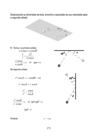 Desprezando as dimensões da bola, encontre a expressão de sua velocidade após
a segunda colisão.




R.: Temos, na primeira colisão:
          v'.cos   v. cos 45
              v'    2
              v 2. cos
     v'.sen
                 e      tg   e
     v.sen 45
Na segunda colisão:


     v' '. cos          v ' . cos(90   )

            v' '. cos       v ' .sen

                 v' '    sen
                 v'      cos

   v' '.sen
                   e          tg .tg       e
   v ' . cos

                    tg       1


Portanto:                                      v ''    v.e


                                                      171
 