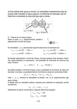 4) Duas esferas lisas iguais se chocam. As velocidades imediatamente antes do
choque estão indicadas na figura seguinte. O coeficiente de restituição vale 0,8.
Determine a velocidade de cada bola logo após a colisão.




R.: Trata-se de um choque oblíquo.
Sejam os eixos x e y, respectivamente, paralelo e
perpendicular à normal de choque.


As velocidades vA e vB decompostas segundo esses eixos se expressam por:
     v Ax   v A . cos 30 o      7,8m / s                              v Bx   v B . cos 120 o        6,0m / s
                         o                                                                     o
     v Ay   v A .sen30          4,5m / s                              v By       v B .sen120       10,4m / s

Na direção perpendicular à normal de choque, não atua qualquer força impulsiva. Assim,
não haverá alteração na componente y da quantidade de movimento de nenhuma das
bolas. Portanto:
                       v Ay 4,5m / s e v By 10 ,4m / s

Na direção paralela à normal de choque, muda a quantidade de movimento de cada uma
das bolas, no entanto, a quantidade total de movimento do conjunto é conservada. Então:
                                                                       '            '
                             m A .v Ax     m B .v Bx            m A .v Ax    m B .v Bx
onde v Ax e v Bx denotam as velocidades na direção x de A e B, respectivamente, logo
       '        '


após a colisão.
A relação entre as velocidade relativas, expressa pelo coeficiente de restituição, permite
escrevermos:
                                      '           '
                                    v Bx        v Ax       e.( v Ax     v Ax )
Substituindo os valores, encontramos o seguinte sistema de equações:
                                                 '           '
                                               v Ax        v Bx       1,8
                                               '           '
                                           v   Bx      v   Ax      12,42

                                                       172
 