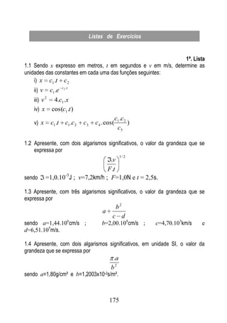 Listas de Exercícios


                                                               1ª. Lista
1.1 Sendo x expresso em metros, t em segundos e v em m/s, determine as
unidades das constantes em cada uma das funções seguintes:
    i) x c1 .t c 2
    ii) v
                       c2 .t
               c1 .e
    iii) v 2    4.c1 .x
    iv) x      cos(c1 .t )
                                                       c1 .c 2
    v) x       c1 .t     c1 .c 2   c3     c 4 . cos(           )
                                                        c5

1.2 Apresente, com dois algarismos significativos, o valor da grandeza que se
    expressa por
                                                         1/ 2
                                    .v
                                   F .t
sendo       =1,0.10 J ; v=7,2km/h ; F=1,0N e t = 2,5s.
                   -3


1.3 Apresente, com três algarismos significativos, o valor da grandeza que se
expressa por
                                                       b2
                                             a
                                                   c d
sendo a=1,44.106cm/s ;                       b=2,00.108cm/s ;      c=4,70.103km/s   e
d=6,51.105m/s.

1.4 Apresente, com dois algarismos significativos, em unidade SI, o valor da
grandeza que se expressa por
                                                   .a
                                                  b2
sendo a=1,80g/cm² e b=1,2003x10-2s/m².



                                                 175
 