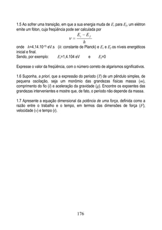 1.5 Ao sofrer uma transição, em que a sua energia muda de Ei para Ef, um elétron
emite um fóton, cuja freqüência pode ser calculada por
                                      Ei       Ef
                                           h
onde h=4,14.10-15 eV.s (h: constante de Planck) e Ei e Ef os níveis energéticos
inicial e final.
Sendo, por exemplo:    Ei=1,4.104 eV      e      Ef=0

Expresse o valor da freqüência, com o número correto de algarismos significativos.

1.6 Suponha, a priori, que a expressão do período (T) de um pêndulo simples, de
pequena oscilação, seja um monômio das grandezas físicas massa (m),
comprimento do fio (l) e aceleração da gravidade (g). Encontre os expoentes das
grandezas intervenientes e mostre que, de fato, o período não depende da massa.

1.7 Apresente a equação dimensional da potência de uma força, definida como a
razão entre o trabalho e o tempo, em termos das dimensões de força (F),
velocidade (v) e tempo (t).




                                      176
 