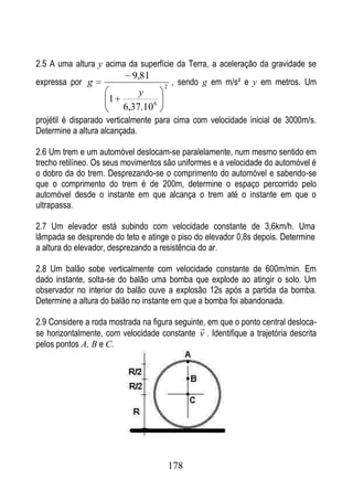 2.5 A uma altura y acima da superfície da Terra, a aceleração da gravidade se
                            9,81
expressa por g                       2
                                         , sendo g em m/s² e y em metros. Um
                           y
                     1
                       6,37.10 6
projétil é disparado verticalmente para cima com velocidade inicial de 3000m/s.
Determine a altura alcançada.

2.6 Um trem e um automóvel deslocam-se paralelamente, num mesmo sentido em
trecho retilíneo. Os seus movimentos são uniformes e a velocidade do automóvel é
o dobro da do trem. Desprezando-se o comprimento do automóvel e sabendo-se
que o comprimento do trem é de 200m, determine o espaço percorrido pelo
automóvel desde o instante em que alcança o trem até o instante em que o
ultrapassa.

2.7 Um elevador está subindo com velocidade constante de 3,6km/h. Uma
lâmpada se desprende do teto e atinge o piso do elevador 0,8s depois. Determine
a altura do elevador, desprezando a resistência do ar.

2.8 Um balão sobe verticalmente com velocidade constante de 600m/min. Em
dado instante, solta-se do balão uma bomba que explode ao atingir o solo. Um
observador no interior do balão ouve a explosão 12s após a partida da bomba.
Determine a altura do balão no instante em que a bomba foi abandonada.

2.9 Considere a roda mostrada na figura seguinte, em que o ponto central desloca-
                                               
se horizontalmente, com velocidade constante v . Identifique a trajetória descrita
pelos pontos A, B e C.




                                         178
 