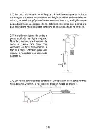 2.10 Um barco atravessa um rio de largura l. A velocidade da água do rio é nula
nas margens e aumenta uniformemente em direção ao centro, onde é máxima de
valor v R . A velocidade própria do barco é constante igual a v B e dirigida sempre
perpendicularmente às margens do rio. Determine: i) o tempo que o barco leva
para atravessar o rio; ii) a equação cartesiana da trajetória do barco na travessia.


2.11 Considere o sistema de cordas e
polias mostrado na figura seguinte.
Num dado instante, a extremidade da
corda é puxada para baixo com
velocidade de 1m/s desacelerando à
taxa de 0,5m/s². Determine, para esse
instante, a velocidade e a aceleração
do bloco A.




2.12 Um veículo com velocidade constante de 3m/s puxa um bloco, como mostra a
figura seguinte. Determine a velocidade do bloco em função do ângulo .




                                       179
 