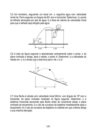 3.5 Um bombeiro, segurando um bocal em A, esguicha água com velocidade
inicial de 10m/s segundo um ângulo de 60o com a horizontal. Determine: i) o ponto
do telhado alcançado por jato de água; ii) a faixa de valores de velocidade inicial
para que o telhado seja atingido pela água.




3.6 A bola da figura seguinte é abandonada verticalmente sobre o ponto A do
plano inclinado e atinge, após o rebote, o ponto B. Determine: i) a velocidade do
rebote em A; ii) o tempo que a bola leva para ir de A a B.




3.7 Uma flecha é atirada com velocidade inicial 60m/s, num ângulo de 15º com a
horizontal, do plano inclinado mostrado na figura seguinte. Determine: i) a
distância horizontal percorrida pela flecha antes de novamente atingir o plano
inclinado de lançamento; ii) o raio de curvatura da trajetória imediatamente após o
lançamento; iii) o raio de curvatura da trajetória no instante em que a flecha atinge
a sua máxima elevação.




                                        181
 
