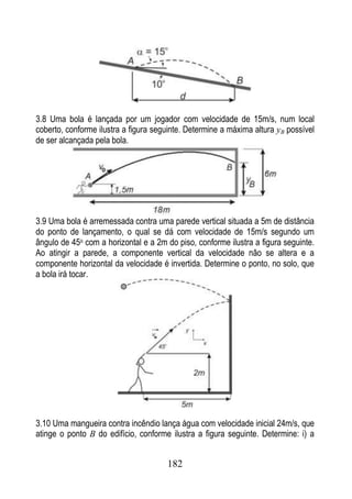3.8 Uma bola é lançada por um jogador com velocidade de 15m/s, num local
coberto, conforme ilustra a figura seguinte. Determine a máxima altura yB possível
de ser alcançada pela bola.




3.9 Uma bola é arremessada contra uma parede vertical situada a 5m de distância
do ponto de lançamento, o qual se dá com velocidade de 15m/s segundo um
ângulo de 45o com a horizontal e a 2m do piso, conforme ilustra a figura seguinte.
Ao atingir a parede, a componente vertical da velocidade não se altera e a
componente horizontal da velocidade é invertida. Determine o ponto, no solo, que
a bola irá tocar.




3.10 Uma mangueira contra incêndio lança água com velocidade inicial 24m/s, que
atinge o ponto B do edifício, conforme ilustra a figura seguinte. Determine: i) a


                                      182
 
