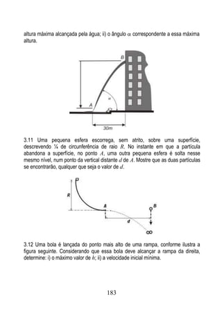 altura máxima alcançada pela água; ii) o ângulo   correspondente a essa máxima
altura.




3.11 Uma pequena esfera escorrega, sem atrito, sobre uma superfície,
descrevendo ¼ de circunferência de raio R. No instante em que a partícula
abandona a superfície, no ponto A, uma outra pequena esfera é solta nesse
mesmo nível, num ponto da vertical distante d de A. Mostre que as duas partículas
se encontrarão, qualquer que seja o valor de d.




3.12 Uma bola é lançada do ponto mais alto de uma rampa, conforme ilustra a
figura seguinte. Considerando que essa bola deve alcançar a rampa da direita,
determine: i) o máximo valor de h; ii) a velocidade inicial mínima.




                                      183
 
