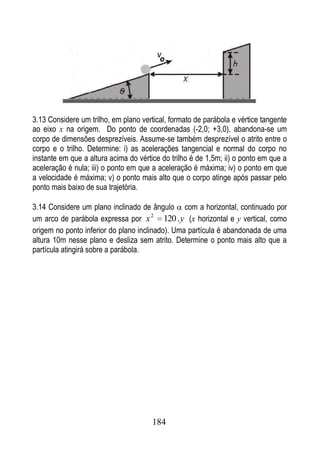 3.13 Considere um trilho, em plano vertical, formato de parábola e vértice tangente
ao eixo x na origem. Do ponto de coordenadas (-2,0; +3,0), abandona-se um
corpo de dimensões desprezíveis. Assume-se também desprezível o atrito entre o
corpo e o trilho. Determine: i) as acelerações tangencial e normal do corpo no
instante em que a altura acima do vértice do trilho é de 1,5m; ii) o ponto em que a
aceleração é nula; iii) o ponto em que a aceleração é máxima; iv) o ponto em que
a velocidade é máxima; v) o ponto mais alto que o corpo atinge após passar pelo
ponto mais baixo de sua trajetória.

3.14 Considere um plano inclinado de ângulo com a horizontal, continuado por
um arco de parábola expressa por x 2 120 . y (x horizontal e y vertical, como
origem no ponto inferior do plano inclinado). Uma partícula é abandonada de uma
altura 10m nesse plano e desliza sem atrito. Determine o ponto mais alto que a
partícula atingirá sobre a parábola.




                                       184
 