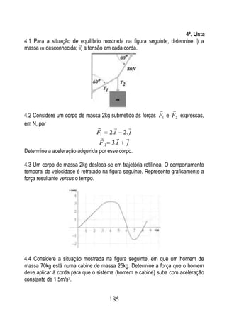4ª. Lista
4.1 Para a situação de equilíbrio mostrada na figura seguinte, determine i) a
massa m desconhecida; ii) a tensão em cada corda.




                                                                 
4.2 Considere um corpo de massa 2kg submetido às forças F1 e F2 expressas,
em N, por
                                        
                                F1 2.i 2. j
                                       
                                 F 2 3.i j
Determine a aceleração adquirida por esse corpo.

4.3 Um corpo de massa 2kg desloca-se em trajetória retilínea. O comportamento
temporal da velocidade é retratado na figura seguinte. Represente graficamente a
força resultante versus o tempo.




4.4 Considere a situação mostrada na figura seguinte, em que um homem de
massa 70kg está numa cabine de massa 25kg. Determine a força que o homem
deve aplicar à corda para que o sistema (homem e cabine) suba com aceleração
constante de 1,5m/s2.


                                     185
 