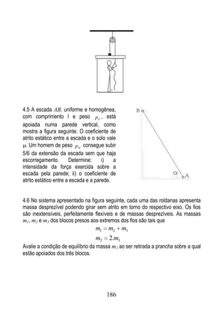 4.5 A escada AB, uniforme e homogênea,
com comprimento l e peso p E , está
apoiada numa parede vertical, como
mostra a figura seguinte. O coeficiente de
atrito estático entre a escada e o solo vale
  . Um homem de peso pH consegue subir
5/6 da extensão da escada sem que haja
escorregamento.        Determine:     i)   a
intensidade da força exercida sobre a
escada pela parede; ii) o coeficiente de
atrito estático entre a escada e a parede.


4.6 No sistema apresentado na figura seguinte, cada uma das roldanas apresenta
massa desprezível podendo girar sem atrito em torno do respectivo eixo. Os fios
são inextensíveis, perfeitamente flexíveis e de massas desprezíveis. As massas
m1, m2 e m3 dos blocos presos aos extremos dos fios são tais que
                                  m1    m2     m3
                                  m2    2.m3
Avalie a condição de equilíbrio da massa m1 ao ser retirada a prancha sobre a qual
estão apoiados dos três blocos.




                                       186
 