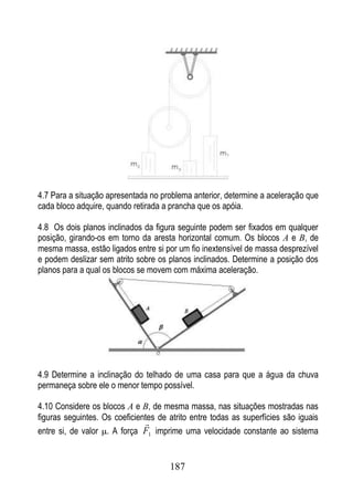 4.7 Para a situação apresentada no problema anterior, determine a aceleração que
cada bloco adquire, quando retirada a prancha que os apóia.

4.8 Os dois planos inclinados da figura seguinte podem ser fixados em qualquer
posição, girando-os em torno da aresta horizontal comum. Os blocos A e B, de
mesma massa, estão ligados entre si por um fio inextensível de massa desprezível
e podem deslizar sem atrito sobre os planos inclinados. Determine a posição dos
planos para a qual os blocos se movem com máxima aceleração.




4.9 Determine a inclinação do telhado de uma casa para que a água da chuva
permaneça sobre ele o menor tempo possível.

4.10 Considere os blocos A e B, de mesma massa, nas situações mostradas nas
figuras seguintes. Os coeficientes de atrito entre todas as superfícies são iguais
                               
entre si, de valor . A força F1 imprime uma velocidade constante ao sistema


                                      187
 