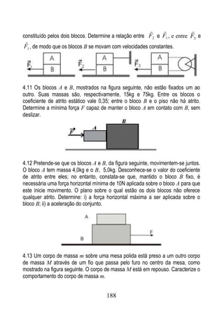                  
constituído pelos dois blocos. Determine a relação entre F2 e F1 , e entre F3 e

F1 , de modo que os blocos B se movam com velocidades constantes.




4.11 Os blocos A e B, mostrados na figura seguinte, não estão fixados um ao
outro. Suas massas são, respectivamente, 15kg e 75kg. Entre os blocos o
coeficiente de atrito estático vale 0,35; entre o bloco B e o piso não há atrito.
Determine a mínima força F capaz de manter o bloco A em contato com B, sem
deslizar.




4.12 Pretende-se que os blocos A e B, da figura seguinte, movimentem-se juntos.
O bloco A tem massa 4,0kg e o B, 5,0kg. Desconhece-se o valor do coeficiente
de atrito entre eles; no entanto, constata-se que, mantido o bloco B fixo, é
necessária uma força horizontal mínima de 10N aplicada sobre o bloco A para que
este inicie movimento. O plano sobre o qual estão os dois blocos não oferece
qualquer atrito. Determine: i) a força horizontal máxima a ser aplicada sobre o
bloco B; ii) a aceleração do conjunto.




4.13 Um corpo de massa m sobre uma mesa polida está preso a um outro corpo
de massa M através de um fio que passa pelo furo no centro da mesa, como
mostrado na figura seguinte. O corpo de massa M está em repouso. Caracterize o
comportamento do corpo de massa m.


                                      188
 