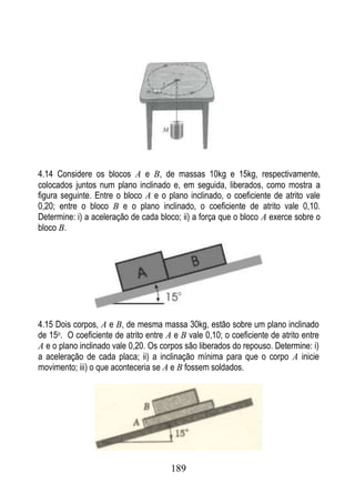 4.14 Considere os blocos A e B, de massas 10kg e 15kg, respectivamente,
colocados juntos num plano inclinado e, em seguida, liberados, como mostra a
figura seguinte. Entre o bloco A e o plano inclinado, o coeficiente de atrito vale
0,20; entre o bloco B e o plano inclinado, o coeficiente de atrito vale 0,10.
Determine: i) a aceleração de cada bloco; ii) a força que o bloco A exerce sobre o
bloco B.




4.15 Dois corpos, A e B, de mesma massa 30kg, estão sobre um plano inclinado
de 15o. O coeficiente de atrito entre A e B vale 0,10; o coeficiente de atrito entre
A e o plano inclinado vale 0,20. Os corpos são liberados do repouso. Determine: i)
a aceleração de cada placa; ii) a inclinação mínima para que o corpo A inicie
movimento; iii) o que aconteceria se A e B fossem soldados.




                                       189
 