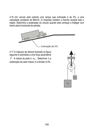 4.16 Um veículo está subindo uma rampa cuja inclinação é de 3%, a uma
velocidade constante de 60km/h. O motorista mantém a marcha durante todo o
trajeto. Determine a aceleração do veículo quando este começar a trafegar num
trecho plano horizontal da estrada.




4.17 A máquina de Atwood ilustrada na figura
seguinte é submetida a uma força ascendente
 
F . A massa da polia é m P . Determine: i) a
aceleração da cada massa; ii) a tensão no fio.




                                      190
 