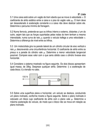 5ª. Lista
5.1 Uma caixa está sobre um vagão de trem aberto que se move à velocidade v. O
coeficiente de atrito estático entre a caixa e o piso do vagão vale e. O trem deve
ser desacelerado à aceleração constante e a caixa não deve deslizar sobre ele.
Determine o percurso mínimo de frenagem.

5.2 Numa ferrovia, pretende-se que os trilhos interno e externo, distantes d um do
outro, sejam tais que as forças suportadas pelas rodas do trem tenham a mesma
intensidade, numa curva de raio , quando o veículo trafega a uma velocidade v.
Determine a diferença de nível entre os trilhos.

5.3 Um motociclista gira na parede lateral de um cilindro circular de eixo vertical e
raio , descrevendo uma circunferência horizontal. O coeficiente de atrito entre os
pneus e a parede do cilindro vale . Determine a menor velocidade tangencial
possível. Compare esse valor com o que seria obtido caso o cilindro tivesse eixo
horizontal.

5.4 Considere o sistema mostrado na figura seguinte. Os dois blocos apresentam
igual massa, de 30kg. Despreze qualquer atrito. Determine: i) a aceleração de
cada bloco; ii) a tensão no cabo.




5.5 Sobre uma superfície plana e horizontal, um veículo se desloca, conduzindo
um plano inclinado, conforme mostra a figura seguinte. Sobre o plano inclinado é
colocado um bloco cujo coeficiente de atrito com o plano vale . Determine a
máxima aceleração do veículo, de modo que o bloco não se mova em relação ao
plano inclinado.




                                        191
 