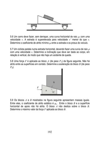 5.6 Um carro deve fazer, sem derrapar, uma curva horizontal de raio , com uma
velocidade v. A estrada é superelevada para velocidade v’ menor do que v.
Determine o coeficiente de atrito mínimo entre a estrada e os pneus do veículo.

5.7 Um ciclista pedala numa estrada horizontal, devendo fazer uma curva de raio
com uma velocidade v. Determine a inclinação que deve ser dada ao corpo, em
relação à vertical, de modo que não haja um acidente de queda.

5.8 Uma força F é aplicada ao bloco A (de peso PA) da figura seguinte. Não há
atrito entre as superfícies em contato. Determine a aceleração do bloco B (de peso
PB).




5.9 Os blocos A e B mostrados na figura seguinte apresentam massas iguais.
Entre eles, o coeficiente de atrito estático é e. Entre o bloco B e a superfície
horizontal de apoio não há atrito. O bloco A não desliza sobre o bloco B.
Determine o máximo valor da força F aplicada ao bloco B.




                                      192
 