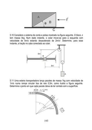 5.10 Considere o sistema de corda e polias mostrado na figura seguinte. O bloco A
tem massa 5kg. Num dado instante, o colar move-se para a esquerda com
velocidade de 5m/s estando desacelerado de 2m/s2. Determine, para esse
instante, a tração no cabo conectado ao colar.




5.11 Uma esteira transportadora lança pacotes de massa 1kg com velocidade de
1m/s numa rampa circular lisa de raio 0,5m, como ilustra a figura seguinte.
Determine o ponto em que cada pacote deixa de ter contato com a superfície.




                                      193
 