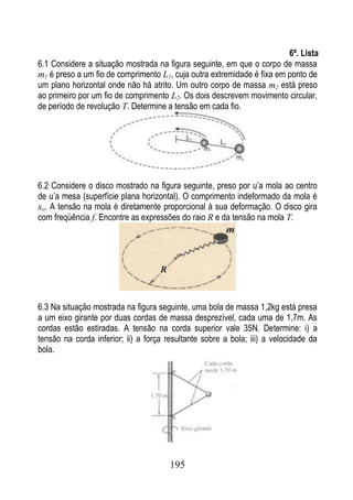 6ª. Lista
6.1 Considere a situação mostrada na figura seguinte, em que o corpo de massa
m1 é preso a um fio de comprimento L1, cuja outra extremidade é fixa em ponto de
um plano horizontal onde não há atrito. Um outro corpo de massa m2 está preso
ao primeiro por um fio de comprimento L2. Os dois descrevem movimento circular,
de período de revolução T. Determine a tensão em cada fio.




6.2 Considere o disco mostrado na figura seguinte, preso por u’a mola ao centro
de u’a mesa (superfície plana horizontal). O comprimento indeformado da mola é
xo. A tensão na mola é diretamente proporcional à sua deformação. O disco gira
com freqüência f. Encontre as expressões do raio R e da tensão na mola T.




6.3 Na situação mostrada na figura seguinte, uma bola de massa 1,2kg está presa
a um eixo girante por duas cordas de massa desprezível, cada uma de 1,7m. As
cordas estão estiradas. A tensão na corda superior vale 35N. Determine: i) a
tensão na corda inferior; ii) a força resultante sobre a bola; iii) a velocidade da
bola.




                                       195
 