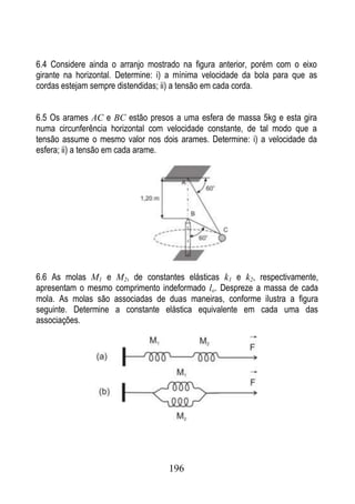 6.4 Considere ainda o arranjo mostrado na figura anterior, porém com o eixo
girante na horizontal. Determine: i) a mínima velocidade da bola para que as
cordas estejam sempre distendidas; ii) a tensão em cada corda.


6.5 Os arames AC e BC estão presos a uma esfera de massa 5kg e esta gira
numa circunferência horizontal com velocidade constante, de tal modo que a
tensão assume o mesmo valor nos dois arames. Determine: i) a velocidade da
esfera; ii) a tensão em cada arame.




6.6 As molas M1 e M2, de constantes elásticas k1 e k2, respectivamente,
apresentam o mesmo comprimento indeformado lo. Despreze a massa de cada
mola. As molas são associadas de duas maneiras, conforme ilustra a figura
seguinte. Determine a constante elástica equivalente em cada uma das
associações.




                                   196
 
