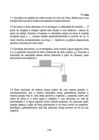 7ª. Lista
7.1 Considere um satélite em órbita circular em torno da Terra. Mostre que a sua
energia total equivale à metade da respectiva energia potencial.

7.2 Um barco a motor atravessa um rio de largura l e velocidade de corrente v R . O
ponto de chegada à margem oposta está situado a uma distância x abaixo do
ponto de partida. Durante a travessia, a velocidade própria do barco é mantida
constante igual a v B , sempre dirigida perpendicularmente à corrente do rio. O
                                           
motor imprime constantemente uma força F . Determine a potência desenvolvida
durante a travessia por esse motor.

7.3 Considere dois blocos A e B interligados, como mostra a figura seguinte. Entre
B e a superfície horizontal há atrito (coeficiente de atrito cinético c). Encontre a
expressão da velocidade desses blocos (liberados a partir do repouso), após
percorrerem uma distância l.




7.4 Duas partículas de mesma massa partem de uma mesma posição A,
simultaneamente, com a mesma velocidade inicial, pretendendo alcançar a
mesma posição final B. Uma delas percorre a trajetória a, passando sobre uma
colina de altura h; a outra segue a trajetória b, que atravessa um vale de
profundidade h. A figura seguinte (corte vertical) esclarece. As partículas estão
sujeitas apenas à ação da força gravitacional e da força normal da superfície.
Identifique, justificadamente, qual das partículas chega primeiro ao fim de sua
trajetória.




                                       198
 