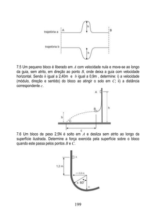 7.5 Um pequeno bloco é liberado em A com velocidade nula e move-se ao longo
da guia, sem atrito, em direção ao ponto B, onde deixa a guia com velocidade
horizontal. Sendo h igual a 2,40m e b igual a 0,9m , determine: i) a velocidade
(módulo, direção e sentido) do bloco ao atingir o solo em C; ii) a distância
correspondente c.




7.6 Um bloco de peso 2,5N é solto em A e desliza sem atrito ao longo da
superfície ilustrada. Determine a força exercida pela superfície sobre o bloco
quando este passa pelos pontos B e C.




                                     199
 