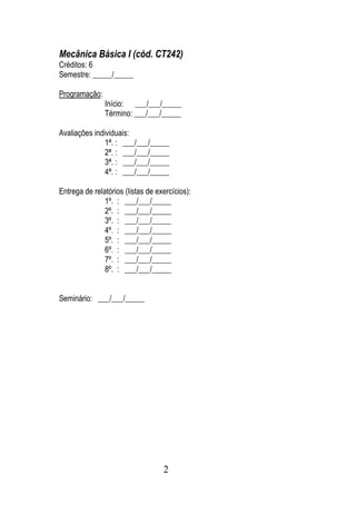 Mecânica Básica I (cód. CT242)
Créditos: 6
Semestre: _____/_____

Programação:
               Início: ___/___/_____
               Término: ___/___/_____

Avaliações individuais:
               1ª. : ___/___/_____
               2ª. : ___/___/_____
               3ª. : ___/___/_____
               4ª. : ___/___/_____

Entrega de relatórios (listas de exercícios):
               1º. : ___/___/_____
               2º. : ___/___/_____
               3º. : ___/___/_____
               4º. : ___/___/_____
               5º. : ___/___/_____
               6º. : ___/___/_____
               7º. : ___/___/_____
               8º. : ___/___/_____


Seminário: ___/___/_____




                                   2
 