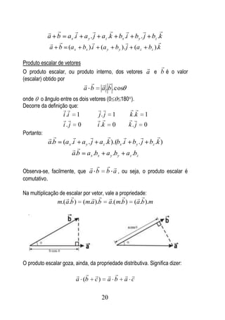                                      
            a b a x .i a y . j a z .k bx .i by . j bz .k
                                                   
             a b (a x bx ).i (a y by ). j (a z bz ).k

Produto escalar de vetores
                                                      
O produto escalar, ou produto interno, dos vetores a e b é o valor
(escalar) obtido por
                                        
                              a b        a .b . cos
onde o ângulo entre os dois vetores (0             180 ).
Decorre da definição que:
                                                       
                    i .i 1           j. j      1          k .k 1
                                                      
                    i.j 0           i .k       0          k. j 0
Portanto:
                                                        
            a.b     (a x .i a y . j a z .k ).(bx .i by . j bz .k )
                          
                         a.b a x .bx a y .by a z .bz

                                           
Observa-se, facilmente, que a b             b a , ou seja, o produto escalar é
comutativo.

Na multiplicação de escalar por vetor, vale a propriedade:
                                                       
                  m.( a.b )   (m.a ).b        a.( m.b )     (a.b ).m




O produto escalar goza, ainda, da propriedade distributiva. Significa dizer:

                                                  
                          a (b      c)      a b       a c

                                         20
 