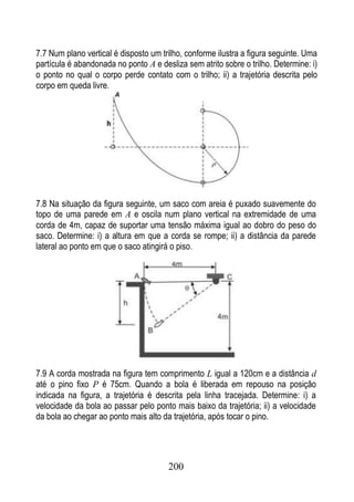 7.7 Num plano vertical é disposto um trilho, conforme ilustra a figura seguinte. Uma
partícula é abandonada no ponto A e desliza sem atrito sobre o trilho. Determine: i)
o ponto no qual o corpo perde contato com o trilho; ii) a trajetória descrita pelo
corpo em queda livre.




7.8 Na situação da figura seguinte, um saco com areia é puxado suavemente do
topo de uma parede em A e oscila num plano vertical na extremidade de uma
corda de 4m, capaz de suportar uma tensão máxima igual ao dobro do peso do
saco. Determine: i) a altura em que a corda se rompe; ii) a distância da parede
lateral ao ponto em que o saco atingirá o piso.




7.9 A corda mostrada na figura tem comprimento L igual a 120cm e a distância d
até o pino fixo P é 75cm. Quando a bola é liberada em repouso na posição
indicada na figura, a trajetória é descrita pela linha tracejada. Determine: i) a
velocidade da bola ao passar pelo ponto mais baixo da trajetória; ii) a velocidade
da bola ao chegar ao ponto mais alto da trajetória, após tocar o pino.




                                       200
 