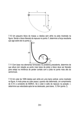 7.10 Um pequeno bloco de massa m desliza sem atrito na pista mostrada na
figura. Sendo o bloco liberado do repouso no ponto P, determine a força resultante
que age sobre ele no ponto Q.




7.11 Com base nos elementos fornecidos no problema precedente, determine de
que altura (em relação ao ponto mais baixo da pista) o bloco deve ser liberado
para esteja na iminência de perder contato com a pista no ponto mais alto do
semicírculo.


7.12 Um colar de 100N desliza sem atrito em uma barra vertical, como mostrado
na figura. A mola presa ao colar possui, quando não deformada, um comprimento
de 0,1m e constante de 600N/m. Se o colar é solto do repouso na posição 1,
determine sua velocidade após ter-se deslocado, para baixo, 0,15m (ponto 2).




                                      201
 