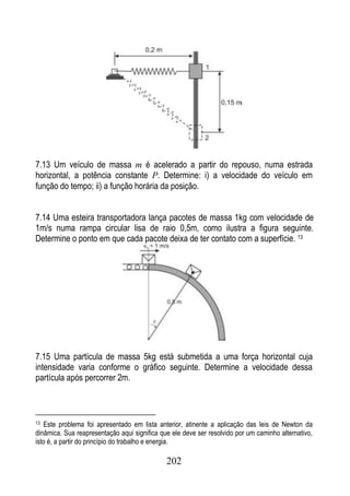 7.13 Um veículo de massa m é acelerado a partir do repouso, numa estrada
horizontal, a potência constante P. Determine: i) a velocidade do veículo em
função do tempo; ii) a função horária da posição.


7.14 Uma esteira transportadora lança pacotes de massa 1kg com velocidade de
1m/s numa rampa circular lisa de raio 0,5m, como ilustra a figura seguinte.
Determine o ponto em que cada pacote deixa de ter contato com a superfície. 13




7.15 Uma partícula de massa 5kg está submetida a uma força horizontal cuja
intensidade varia conforme o gráfico seguinte. Determine a velocidade dessa
partícula após percorrer 2m.



13 Este problema foi apresentado em lista anterior, atinente a aplicação das leis de Newton da
dinâmica. Sua reapresentação aqui significa que ele deve ser resolvido por um caminho alternativo,
isto é, a partir do princípio do trabalho e energia.

                                              202
 