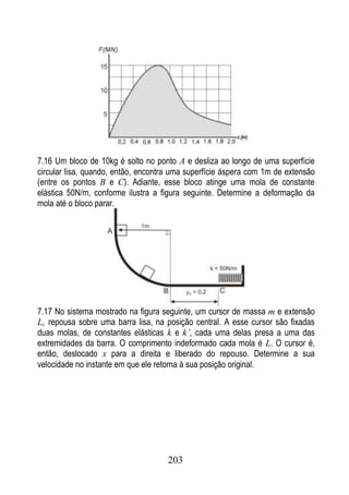 7.16 Um bloco de 10kg é solto no ponto A e desliza ao longo de uma superfície
circular lisa, quando, então, encontra uma superfície áspera com 1m de extensão
(entre os pontos B e C). Adiante, esse bloco atinge uma mola de constante
elástica 50N/m, conforme ilustra a figura seguinte. Determine a deformação da
mola até o bloco parar.




7.17 No sistema mostrado na figura seguinte, um cursor de massa m e extensão
Lc repousa sobre uma barra lisa, na posição central. A esse cursor são fixadas
duas molas, de constantes elásticas k e k’, cada uma delas presa a uma das
extremidades da barra. O comprimento indeformado cada mola é L. O cursor é,
então, deslocado x para a direita e liberado do repouso. Determine a sua
velocidade no instante em que ele retorna à sua posição original.




                                     203
 