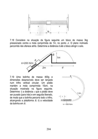 7.18 Considere na situação da figura seguinte um bloco de massa 3kg
pressionado contra a mola comprimida de 1m, no ponto A. O plano inclinado
percorrido não oferece atrito. Determine a distância d até o bloco atingir o solo.




7.19 Uma bolinha de massa 400g e
dimensões desprezíveis deve ser lançada
num trilho vertical circular. Um pistão
mantém a mola comprimida 10cm, na
situação mostrada na figura seguinte.
Determine: i) a distância s que o pistão deve
ser puxado (para trás) e em seguida liberado,
de modo que a bolinha percorra todo o trilho,
alcançando a plataforma B; ii) a velocidade
da bolinha em B.




                                      204
 