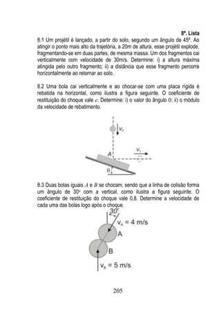 8ª. Lista
8.1 Um projétil é lançado, a partir do solo, segundo um ângulo de 45º. Ao
atingir o ponto mais alto da trajetória, a 20m de altura, esse projétil explode,
fragmentando-se em duas partes, de mesma massa. Um dos fragmentos cai
verticalmente com velocidade de 30m/s. Determine: i) a altura máxima
atingida pelo outro fragmento; ii) a distância que esse fragmento percorre
horizontalmente ao retornar ao solo.

8.2 Uma bola cai verticalmente e ao chocar-se com uma placa rígida é
rebatida na horizontal, como ilustra a figura seguinte. O coeficiente de
restituição do choque vale e. Determine: i) o valor do ângulo ; ii) o módulo
da velocidade de rebatimento.




8.3 Duas bolas iguais A e B se chocam, sendo que a linha de colisão forma
um ângulo de 30o com a vertical, como ilustra a figura seguinte. O
coeficiente de restituição do choque vale 0,8. Determine a velocidade de
cada uma das bolas logo após o choque.




                                     205
 