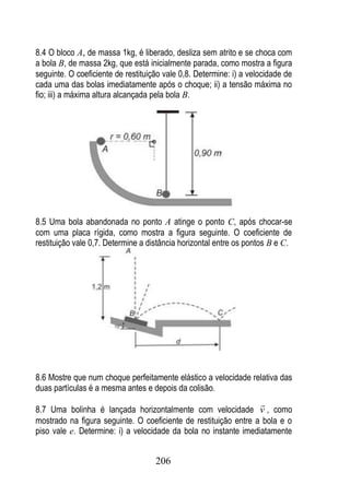 8.4 O bloco A, de massa 1kg, é liberado, desliza sem atrito e se choca com
a bola B, de massa 2kg, que está inicialmente parada, como mostra a figura
seguinte. O coeficiente de restituição vale 0,8. Determine: i) a velocidade de
cada uma das bolas imediatamente após o choque; ii) a tensão máxima no
fio; iii) a máxima altura alcançada pela bola B.




8.5 Uma bola abandonada no ponto A atinge o ponto C, após chocar-se
com uma placa rígida, como mostra a figura seguinte. O coeficiente de
restituição vale 0,7. Determine a distância horizontal entre os pontos B e C.




8.6 Mostre que num choque perfeitamente elástico a velocidade relativa das
duas partículas é a mesma antes e depois da colisão.
                                                                    
8.7 Uma bolinha é lançada horizontalmente com velocidade v , como
mostrado na figura seguinte. O coeficiente de restituição entre a bola e o
piso vale e. Determine: i) a velocidade da bola no instante imediatamente


                                    206
 