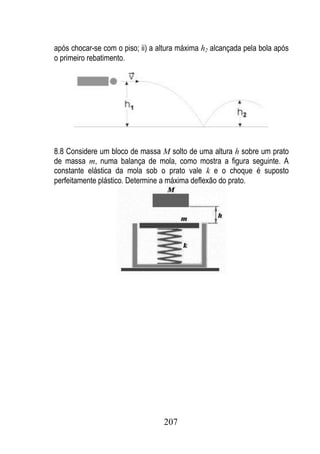 após chocar-se com o piso; ii) a altura máxima h2 alcançada pela bola após
o primeiro rebatimento.




8.8 Considere um bloco de massa M solto de uma altura h sobre um prato
de massa m, numa balança de mola, como mostra a figura seguinte. A
constante elástica da mola sob o prato vale k e o choque é suposto
perfeitamente plástico. Determine a máxima deflexão do prato.




                                  207
 